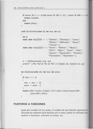 HSdbado': HDomingo': 'Tunes':
HMartes': HMiercoles': HJueves':
HViernes" };
HEnero': HFebrero': HMarzo':
HAbril': "Mayo': HJunio': HJulio':
'~gosto': HSeptiembre': HOctubre':
HNoviembre': HDiciembre"};
if ((anno % 4 = = 0) && (anno % 100/= 0) II (anno % 400 = = 0))
return (verdad);
else
return (falso);
void EscribirFecha(int dd, int mm, int aa)
{
int d;
static char dia[7][1O]
d = DiaSemana(dd, mm, aa);
printf("  n%s %d de %s de %d n':dia[d], dd, mes[mm-1], aa);
1
int DiaSemana(int dia, int mes, int anno)
{
if (mes < = 2)
{
mes = mes + 12;
anno = anno - 1;
}
return ((dia+2*mes+3 4mes+ 1)/5+anno+anno/4-anno/100+
anno/400+2) % 7);
Igual que sucedia con 10s arrays, el nombre de una funcion representa la
direccion de comienzo de la funcion; por 10tanto, puede ser utilizado para
pasarl0 a funciones, colocarlo en arrays, etc.
 