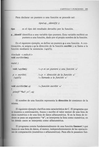 p-.-identif identifica a una variable tipo puntero. Esta variable recibini un
puntero a una funci6n, dado por el propio nombre de la funci6n.
En el siguiente ejemplo, se define un puntero p a una funci6n. A con-
tinuaci6n, se asigna a p la direcci6n de la funci6n escribir y se llama a la
funci6n mediante la sentencia: (*p)(5);.
# include <stdio.h >
void escribir(int);
main( )
{
void (*p)(int);
p = escribir;
(*p)(5);
/ *p = direcci6n de fa funci6n */
/ * llamada a fa funci6n */
void escribir(int a)
{
printj(f'%d  n': a);
J
EI nombre de una funci6n representa la direcci6n de comienzo de la
misma.
EI siguiente ejemplo clarifica esta caracteristica de C. EI programa que
semuestra a continuaci6n, busca y escribe el valor menor de una lista de
datos numerica 0 de una lista de datos alfanumerica. Si en la linea de 6r-
denesse pasa un argumento "n", se interpreta la lista como numerica; en
10sdemas casos se interpreta como alfanumerica.
EI programa consta fundamentalmente de una funci6n fmenor( ) que
buscaen una lista de datos, el menor, independientemente de las operacio-
nesde comparaci6n (numeric a 0 alfanumerica). Para ello Ie pasamos fun-
 