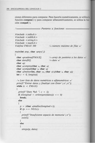 ciones diferentes para comparar. Para hacerlo numericamente, se utiliza la
funcion compnu( ) y para comparar alfanumericamente, se utiliza la fun-
cion compal( ).
# include <stdio.h>
# include <std!ib.h>
# include <string.h>
# include <math.h >
# define FMAX 100
main(int argc, char ~rgv[ ])
[
char *pcadena[FMAX];
char dato[81];
char *p;
char *compnu(char *, char *);
char *compal(char *, char *);
char 4menor(int, char **, char *(*)(char *, char *));
int c = 0, longitud;
/ * array de punteros a los datos */
/* dato */
/ * Leer !ista de datos numericos 0 a/fanumericos */
printjt'Entrar datos y fina!izar con Enter  n  n");
while (c < FMAX)
[
printj(HDato %d: ': c + 1);
if ((longitud = strlen(gets(dato))) 0)
break;
else
[
p = (char *)malloc(longitud +1);
if (p = = NULL)
[
printj(Hlnsuficiente espacio de memoria  n");
exit(l);
}
else
[
strcpy(p, dato);
 