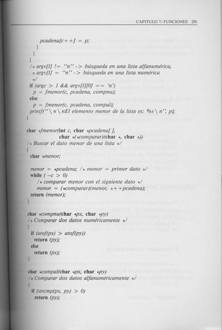 pcadena[c+ +] = p;
l
l
l
/* argv[l] 1= "n" -> busqueda en una !ista alfanumerica,
* argv[l] = "n" -> busqueda en una !ista numerica
*/
if (argc > 1 && argv[l][O] = = 'n')
p = jmenor(c, pcadena, compnu);
else
p = jmenor(c, pcadena, compal);
printf("  n  nEl elemento menor de la !ista es: %s  n': p);
l
char 4menor(int c, char *pcadena[ ],
char *(*comparar)(char *, char *))
/ * Buscar el dato menor de una lista */
[
char *menor;
menor = *pcadena; / * menor = primer dato */
while ( --c > 0)
/ * comparar men or con el siguiente dato */
menor = (*comparar)(menor, * + +pcadena);
return (menor);
l
char *Compnu(char *px, char *py)
/ * Camparar dos datos numericamente */
I
if (ataf(px) > atof(py))
return (py);
else
return (px);
char *compal(char *px, char *py)
/ * Camparar dos datos alfanumericamente */
I
if (strcmp(px, py) > 0)
return (py);
 