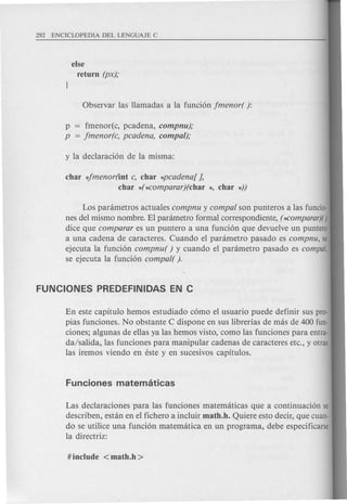 else
return (px);
p = fmenor(c, pcadena, compnu);
p = jmenor(c, pcadena, compa/);
char 4menor(int c, char *pcadena[ },
char *(*comparar)(char *, char *))
Los panimetros actuales compnu y compa/ son punteros alas funcio-
nes del mismo nombre. EI panimetro formal correspondiente, (~omparar)()
dice que comparar es un puntero a una funcion que devuelve un puntero
a una cadena de caracteres. Cuando el panimetro pasado es compnu, se
ejecuta la funcion compnu( ) y cuando el panimetro pasado es compal,
se ejecuta la funcion compa/( ).
En este capitulo hemos estudiado como el usuario puede definir sus pro-
pias funciones. No obstante C dispone en sus librerias de mas de 400 fun-
ciones; algunas de ellas ya las hemos visto, como las funciones para entra-
da/salida, las funciones para manipular cadenas de caracteres etc., y otras
las iremos viendo en este y en sucesivos capitulos.
Las declaraciones para las funciones matematicas que a continuacion se
describen, estan en el fichero a incluir math.h. Quiere esto decir, que cuan-
do se utilice una funcion matemcitica en un programa, debe especificarse
la directriz:
 