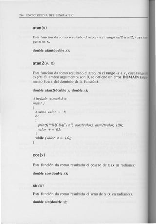 Esta fund6n da eomo resultado el areo, en el rango -7r12 a ni2, euya tan-
gente es x.
Esta funei6n da eomo resultado el areo, en el rango -7r a 7r, euya tangente
es y/x. Si ambos argumentos son 0, se obtiene un error DOMAIN (argu-
mento fuera del dominio de la fund6n).
# include <math.h >
main( )
{
double valor -1;
do
{
printf(H%lf %If n': acos(valor), atan2(valor, 1.0));
valor + = 0.1;
}
while (valor < = 1.0);
}
 