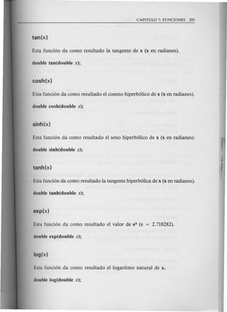 Esta funci6n da como resultado la tangente de x (x en radianes).
double tan(double x);
Esta fund6n da como resultado el coseno hiperb6lico de x (x en radianes).
double cosh(double x);
Esta funci6n da como resultado el seno hiperb6lico de x (x en radianes).
double sinh(double x);
Esta funci6n da como resultado la tangente hiperb6lica de x (x en radianes).
double tanh(double x);
Esta fund6n da como resultado el valor de eX (e
double exp(double x);
Esta fund6n da como resultado el logaritmo natural de x.
double log(double x);
 