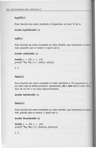 Esta funci6n da como resultado un valor double, que representa el entero
mas pequeno que es mayor 0 igual que x.
double x = 2.8, y = -2.8;
printj(<t%g %g  n': cei/(x), cei/(y));
Esta funci6n da como resultado el valor absoluto x. El argumento x, es
un valor real en doble precisi6n. Igualmente, abs y labs dan el valor abso-
luto de un int y un long respectivamente.
Esta funci6n da como resultado un valor double, que representa el entero
mas grande que es menor 0 igual que x.
double x = 2.8, y = -2.8;
printj(<t%g %g  n': jloor(x), jloor(y));
 