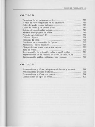 Estructura de un programa gnifico. . . . . . . . . . . . . . . . . . . . . . . .. 727
Modos de video disponibles en tu ordenador. . . . . . . . . . . . . . .. 731
Color de fondo y color del texto. . . . . . . . . . . . . . . . . . . . . . . . . .. 735
Color de fondo y de primer plano. . . . . . . . . . . . . . . . . . . . . . . .. 737
Sistema de coordenadas 16gicas.. . . . . . . . . . . . . . . . . . . . . . . . . .. 740
Alternar entre paginas de video. . . . . . . . . . . . . . . . . . . . . . . . . . .. 745
Portada para Microsoft C. . . . . . . . . . . . . . . . . . . . . . . . . . . . . . . .. 756
Colorear figuras......................................... 759
Ventanas de texto..................... . . . . . . . . . . . . . . . . . .. 763
Funciones para animaci6n de figuras. . ...•.. 767
Animaci6n - pe10ta rodando. . . . . . . . . . . . . . . . . . . . . . . . . . . . . .. 769
Choque de una pelota contra una barrera. . . . . . . . . . . . . . . . . .. 770
Bola de billar........................................... (72
Representaci6n de la funci6n radio = cos(2 * alfa). . . . . . . . . .. 776
Representaci6n de la funci6n Y=2*cos(X)A2-sin(5+X). . . . . . .. 777
Representaci6n grafica utilizando tres ventanas. . . . . . . . . . . . .. 780
Presentaciones graficas - diagramas de barras y sectores. . . . .. 789
Presentaciones graficas multiples.............. 791
Presentaciones graficas por puntos......................... 794
Demostraci6n de tipos de letras. . . . . . . . . . . . . . . . . . . . . . . . . . .. 800
 