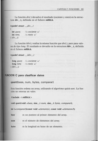 La funci6n div() devuelve el resultado (cociente y resto) en la estruc-
tura div_t,. definida en el fichero stdlib.h.
typedef struct _div_t
[
int quot;
int rem;
] div_t;
/ * cociente */
/* resto */
La funci6n ldiv() realiza la misma funci6n que div(), pero para valo-
res de tipo long. EI resultado es devueIto en la estructura Idiv_t, definida
en el fichero stdlib.h.
typedef struct _ldiv_t
[
long quot; / * cociente */
long rem; / * resto */
]ldiv_t;
Esta funci6n ordena un array, utilizando el algoritmo quick-sort. La fun-
cion no retorna -un valor.
 