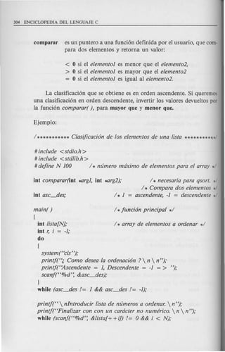 comparar es un puntero a una funci6n definida por el usuario, que com-
para dos elementos y retorna un valor:
< 0 si el elemento1 es menor que el elemento2,
> 0 si el elemento1 es mayor que el elemento2
= 0 si el elemento1 es igual al elemento2.
La clasificaci6n que se obtiene es en orden ascendente. Si queremas
una clasificaci6n en orden descendente, invertir los valores devueltos par
la funci6n comparar( }, para mayor que y menor que.
# include <stdio.h>
# include <std!ib.h>
# define N 100 / * nlimero maximo de elementos para el array */
/ * necesaria para qsort. */
/ * Compara dos elementos */
ascendente, -1 = descendente */
main( ) / *funci6n principal */
[
int !ista[N]; / * array de elementos a ordenar */
int r, i = -1;
do
[
systemt 'cls"};
printjt'(, Como desea la ordenaci6n ?  n  n"};
pr,intj("Ascendente = 1, Descendente = -1 = > "};
scanf("%d': &asc_des};
}
while (asc_des != 1 && asc_des != -1);
printj("  nlntroducir !ista de nlimeros a ordenar.  n"};
printj("Fina!izar con con un caracter no numerico.  n  n "};
while (scanf("%d': &!ista[+ +i]) != 0 && i < N};
 