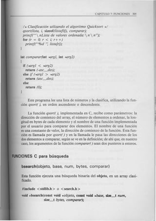 / * Clasijicaci6n ut!izando el algoritmo Quicksort */
qsort(!ista, i, sizeof(!ista!O]), comparar);
printjt'  nLista de valores ordenada:  n  n ");
for (r = 0; r < i; r+ +)
printj("%d ': !ista!r]);
int comparar(int ~rgl, int ~rg2)
{
if (~rgl < ~rg2)
return (-asc_des);
else ij (~rgl > *arg2)
return (asc_des);
else
return (0);
Este programa lee una lista de numeros y la clasifica, utilizando la fun-
cion qsort( ), en orden ascendente 0 descendente.
La funcion qsort( ), implementada en C, recibe como panimetros: la
direccion de comienzo del array, el numero de elementos a ordenar, la lon-
gitud en bytes de cada elemento y el nombre de una funcion implementada
por el usuario para comparar dos elementos. El nombre de una funcion
esuna constante de valor, la direccion de comienzo de la funcion. Esta fun-
cion es Hamada por qsort( ) y en la Hamada Ie pasa las direcciones de los
doselementos a comparar, segun se ve en la definicion; de ahi que, en nuestro
caso,los argumentos de la funcion comparar( ) sean dos punteros a enteros.
Esta funcion ejecuta una busqueda binaria del objeto, en un array clasi-
ficado.
#include <stdlib.h > 0 <search.h >
void *bsearch(const void *objeto, const void .base, size_t num,
size_t bytes, comparar);
 