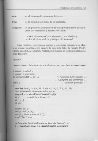 es un puntero a una funci6n definida por el usuario, que com-
para dos elementos y retorna un valor:
!= 0 si el elemental y el elemento2, son distintos,
= 0 si el elementol es igual que el elemento2.
Estas funciones retornan un puntero a la primera ocurrencia de obje-
to en el array apuntado por base. Si la busqueda falla, la funci6n lfind( )
retorna un NULL, y lsearch( ) retorna un puntero al elemento afiadido al
final del array.
# include < stdio.h >
# include <search.h>
int comparar(int *, int *); / * necesaria para lsearch. */
/ * Compara dos elementos */
/ *funci6n principal */main()
[
static int lista[ j = [24, 15, 5, 69, 43, 24, 2, 1, 8, 10, 13};
/ * n: mlmero de elementos del array */
unsigned n = sizeof(lista)/sizeof(lista[Oj);
int v; / * objeto a buscar */
int r = 0;
int *p;
system("cls ");
printj("%d  n':n);
printf(";, Valor a buscar ? ");
scanf("%d': &v);
/ * Busqueda lineal utilizando la funci6n lsearch( ) */
p = lsearch(&v,lisla, &n, sizeof(lisla[Oj), comparar);
 