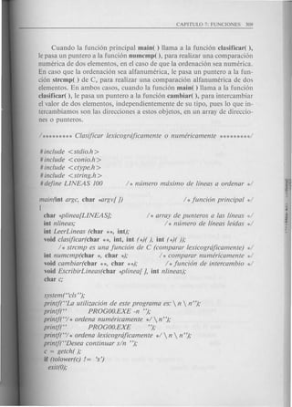 Cuando la fund6n principal maio( ) llama a la funci6n clasificar( ),
Ie pasa un puntero a la funci6n oumcmp( ), para realizar una comparaci6n
numerica de dos elementos, en el caso de que la ordenaci6n sea numerica.
En caso que la ordenaci6n sea alfanumerica, Ie pasa un puntero a la fun-
ci6n strcmp( ) de C, para realizar una comparaci6n alfanumerica de dos
elementos. En ambos cas os, cuando la funci6n maio( ) llama a la funci6n
c1asificar( ), Ie pasa un puntero a la funci6n cambiar( ), para intercambiar
el valor de dos elementos, independientemente de su tipo, pues 10 que in-
tercambiamos son las direcciones a estos objetos, en un array de direccio-
nes 0 punteros.
# include <stdio.h>
# include <conio.h >
# include <ctype.h >
# include <string.h>
# define LINEAS 100
main(iot argc, char *argv[J)
I
char *plinea[LINEAS];
iot nlineas;
iot LeerLineas (char **, iot);
void clasijicar(char **, iot, iot (*)( ), iot (*)( ));
1* strcmp es una funci6n de C (comparar lexicogrdficamente) *1
iot numcmp(char *, char *); 1* comparar numericamente *1
void cambiar(char **, char **); 1* funci6n de intercambio *1
void EscribirLineas(char *plinea[ ], iot nlineas);
char c;
I * array de punteros alas lfneas ,:,1
1* numero de lfneas lddas d
system(Hcls'');
printj(HLa utilizaci6n de este program a es:  n  n");
printjt' PROGOO.EXE -n ");
printf(HI * ordena numericamente *1 n");
printj(H PROGOO.EXE ");
printf(HI * ordena lexicogrdficamente *1 n  n ");
printf(HDesea continuar sin ");
c = getch( );
if (tolower(c) /= 's')
exit(O);
 