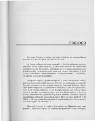 Este es un libro que pretende cubrir dos objetivos: ser un manual para
aprender C y ser una guia para el usuario de C.
La forma en la que se ha estructurado ellibro ha sido precisamente,
pensando en ese primer objetivo. El libro se ha dividido en veinticuatro
capitulos que van presentando ellenguaje poco a poco, empezando por
10 mas sencillo, presentando cada tema a su tiempo, hasta llegar al final
donde se habra visto todo 10 referente a la programacion en C y utilidades,
sin apenas encontrar dificultades.
El segundo objetivo queda conseguido al incluir en este libro todo 10
que un usuario quiere saber respecto a C, esto es, explicacion y desarrollo
de todas las sentencias, estructuras, punteros, funciones, ficheros y direc-
trices para compilador. Se completa el estudio de C con un capitulo refe-
rente a estructuras dinamicas y otro de algoritmos de uso comun. Final-
mente se estudian tecnicas avanzadas que abordan la materia referente a
manejo de la memoria, compilacion yenlace, librerias, rutinas en lenguaje
ensamblador, utilidades como el depurador de C, servicios del DOS y del
BIOS, grcificos y una explicacion para el manejo del entorno de programa-
cion del paquete de Microsoft C.
Microsoft eversion 6, producto desarrollado por Microsoft, es un com-
pilador C desarrollado para los ordenadores personales IBM y compati-
 