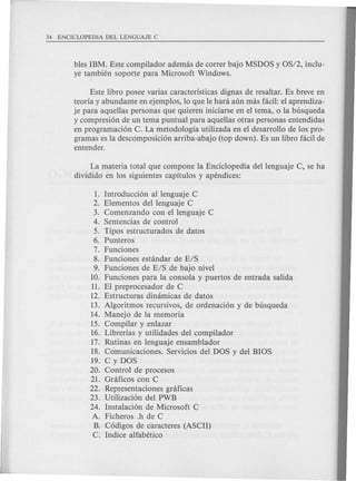 1. Introducci6n al lenguaje C
2. Elementos del lenguaje C
3. Comenzando con ellenguaje C
4. Sentencias de control
5. Tipos estructurados de datos
6. Punteros
7. Funciones
8. Funciones estandar de E/S
9. Funciones de E/S de bajo nivel
10. Funciones para la consola y puertos de entrada salida
11. El preprocesador de C
12. Estructuras dinamicas de datos
13. Algoritmos recursivos, de ordenaci6n y de busqueda
14. Manejo de la memoria
15. Compilar y enlazar
16. Librerias y utilidades del compilador
17. Rutinas en lenguaje ensamblador
18. Comunicaciones. Servicios del DOS y del BIOS
19. C y DOS
20. Control de procesos
21. Grcificos con C
22. Representaciones grcificas
23. Utilizaci6n del PWB
24. Instalaci6n de Microsoft C
A. Ficheros .h de C
B. C6digos de caracteres (ASCII)
C. Indice alfabetico
bles IBM. Este compilador ademas de correr bajo MSDOS y OS/2, inclu-
ye tambien soporte para Microsoft Windows.
Este libro posee varias caracteristicas dignas de resaltar. Es breve en
teoria y abundante en ejemplos, 10 que Ie hara aun mas facil: el aprendiza-
je para aquellas personas que quieren iniciarse en el tema, 0 la busqueda
y compresi6n de un tema puntual para aquellas otras personas entendidas
en programaci6n C. La metodologia utilizada en el desarrollo de los pro-
gramas es la descomposici6n arriba-abajo (top down). Es un libro facil de
entender.
La materia total que compone la Enciclopedia dellenguaje C, se ha
dividido en los siguientes capitulos y apendices:
 
