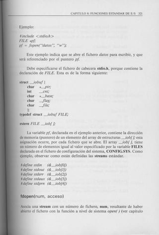# include < stdio.h >
FILE *pj;
pf = jopen("datos': "w");
Este ejemplo indica que se abre el fichero datos para escribir, y que
sera referenciado por el puntero pf
Debe especificarse el fichero de cabecera stdio.h, porque contiene la
declaraci6n de FILE. Esta es de la forma siguiente:
struct _iobuj [
char *-ptr;
int _ent;
char *_base;
char -flag;
char -file;
);
typedef struct _iobuj FILE;
La variable pj, declarada en el ejemplo anterior, contiene la direcci6n
de memoria (puntero) de un elemento del array de estructuras _iob[ J; esta
asignaci6n ocurre, por cad a fichero que se abre. El array _iob[ J, tiene
un numero de elementos igual al valor especificado por la variable FILES
declarada en el fichero de configuraci6n del sistema, CONFIG.SYS. Como
ejemplo, observar como estan definidas las streams estandar.
# define stdin
# define stdout
# define stderr
# define stdaux
# define stdprn
(&_iob[OJ)
(&_iob[lJ)
(&_iob[2J)
(&_iob[3J)
(&_iob[4J)
Asocia una stream con un numero de fichero, num, resultante de haber
abierto el fichero con la funci6n a nivel de sistema open( ) (ver capitulo
 