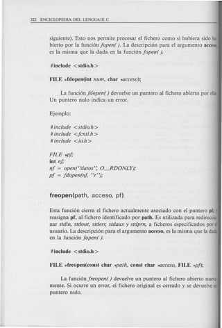 siguiente). Esto nos permite procesar el fichero como si hubiera sido ha·
bierto por la funci6n jopen( ). La descripci6n para el argumento acceso,
es la misma que la dada en la funci6n jopen( ).
La funci6n jdopen( ) devuelve un puntero al fichero abierto por ella.
Un puntero nulo indica un error.
# include <stdio.h>
# include <jcntl.h>
# include <io.h >
FILE *pj;
iot nj;
nj = open(<<datos': O-.RDONLY);
pj = jdopen(nj, «r");
Esta funci6n cierra el fichero actualmente asociado con el puntero pf; j
reasigna pf, al fichero identificado por path. Es utilizada para redireccio·
nar stdin, stdout, stderr, stdaux y stdprn, a ficheros especificados por el
usuario. La descripci6n para el argumento acceso, es la misma que la dada
en la funci6n jopen( ).
La funci6n jreopen( ) devuelve un puntero al fichero abierto nueva·
mente. Si ocurre un error, el fichero original es cerrado y se devuelveun
puntero nulo.
 