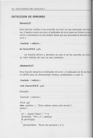 Esta funci6n verifica si ha ocurrido un error en una operaci6n con fiche·
ros. Cuando ocurre un error, el indicador de error para ese fichero se pone
activo y permanece en este estado, hasta que sea ejecutada la funci6n clea-
rerr( ).
La funci6n jerror( ), devuelve un cero si no ha ocurrido un errory
un valor distinto de cero en caso contrario.
Esta funci6n desactiva el indicador de error y el indicador de fin de fiche-
ro (EOF) para un determinado fichero, poniendolos a valor O.
FILE *pj;
char *cadena "Esta cadena nunca sera escrita";
main( )
{
pj = jopen("datos': "r");
jprintf(pf, "%s  n': cadena);
if (ferror(pf))
{
jprintj(stderr, "Error de escritura n");
 