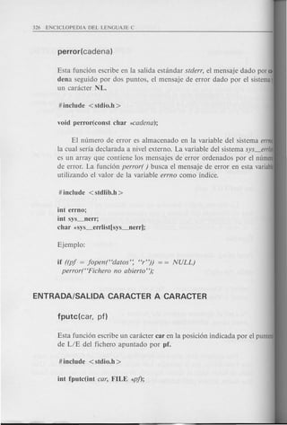 if ((pj = jopen("datos': "r"))
perror("Fichero no abierto");
Esta funci6n escribe en la salida estandar stderr, el mensaje dado par ca·
dena seguido por dos puntos, el mensaje de error dado por el sistema)
un caracter NL.
EI numero de error es almacenado en la variable del sistema errn~
la cual seria declarada a nivel externo. La variable del sistema sys_erriisl
es un array que contiene los mensajes de error ordenados por el numero
de error. La funci6n perror( ) busca el mensaje de error en esta variable
utilizando el valor de la variable errno como indice.
int errno;
int sys_nerr;
char *sys_errlist[sys_nerr];
Esta funci6n escribe un caracter car en la posici6n indicada por el puntero
de LIE del fichero apuntado por pf.
 