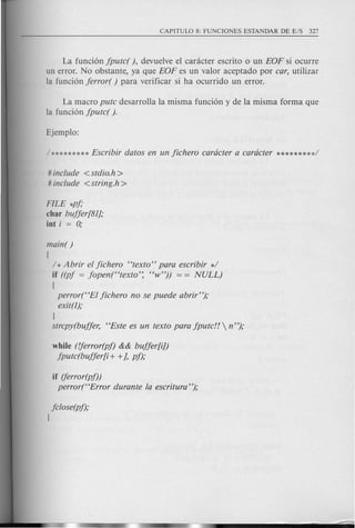La funci6n jpute( ), devuelve el canicter escrito 0 un EOF si ocurre
un error. No obstante, ya que EOF es un valor aceptado por car, utilizar
la funci6n jerror( ) para verificar si ha ocurrido un error.
La macro pute desarrolla la misma funci6n y de la misma forma que
la fund6n jpute( ).
# include <stdio.h >
# include <string.h >
FILE *pj,o
char bujjer[81},o
int i = 0;
main( )
(
/ *Abrir ef jiehero "texto" para escribir */
if ((pj = jopen("texto': "w")) = = NULL)
(
perror("Ef jiehero no se puede abrir"),o
exit(l),o
J
strepy(bujjer, "Este es un texto para jpute!!  n "),o
while (fjerror(pf) && bujjer[i])
jpute(bujjer[i + +}, pf),o
if (ferror(pf))
perror("Error durante fa eseritura "),o
jclose(pj),o
J
 