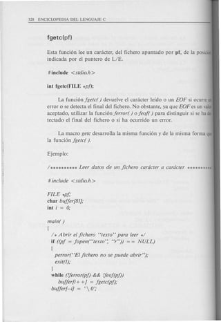 / * Abrir el fichero "texto" para leer */
if ((pf = Jopen("texto'~ "r")) = = NULL)
{
perror("EI fichero no se puede abrir");
exit(l);
J
while (fjerror(pf) && fjeof(pf))
buffer[i + +] = fgetc(pf);
buffer[--i] = C  0';
Esta funci6n lee un cankter, del fichero apuntado por pf, de la posicion
indicada por el puntero de LIE.
La funci6n fgetc( ) devuelve el canicter leido 0 un EOF si ocurre un
error 0 se detecta el final del fichero. No obstante, ya que EOF es un valor
aceptado, utilizar la funci6n ferror( ) 0 feof( ) para distinguir si se ha de·
tectado el final del fichero 0 si ha ocurrido un error.
La macro getc desarrolla la misma funci6n y de la misma forma que
la funci6n fgetc( ).
FILE *pf;
char buffer[81J;
iot i = 0;
 