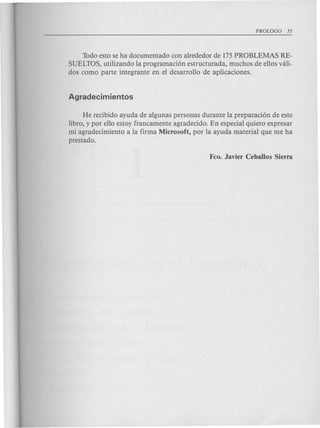 Todo esto se ha documentado con alrededor de 175PROBLEMAS RE-
SUELTOS, utilizando la programaci6n estructurada, muchos de ellos vali-
dos como parte integrante en el desarrollo de aplicaciones.
He recibido ayuda de algunas personas durante la preparaci6n de este
libro, y por ello estoy francamente agradecido. En especial quiero expresar
mi agradecimiento a la firma Microsoft, por la ayuda material que me ha
prestado.
 