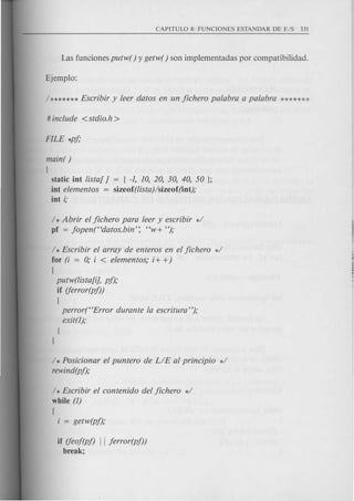 main( )
[
static int !ista[ J
int elementos
int i;
= { -1, 10, 20, 30, 40, 50 };
sizeof (!ista)Isizeof (int);
1* Abrir el jichero para leer y escribir *1
pf = jopen(Hdatos.bin': HW+ ");
1* Escribir el array de enteros en el jichero *1
for (i = 0; i < elementos; i+ +)
[
putw(!ista[i], pj);
if (ferror(pf))
{
perror(HError durante la escritura");
exit(l);
}
J
1* Posicionar el puntero de LIE al principio *1
rewind(pj);
1* Escribir el contenido del jichero *1
while (1)
[
i = getw(pf);
if (feoj(pj) II jerror(pf))
break;
 