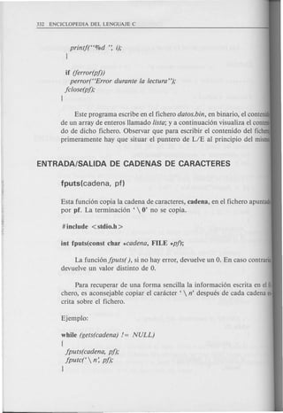 printf(H%d ': i);
1
if (ferror(pf))
perror(HError durante fa fectura");
jclose(pf);
1
Este programa escribe en el fichero datos.bin, en binario, el contenid
de un array de enteros llamado !ista; y a continuaci6n visualiza el conteni
do de dicho fichero. Observar que para escribir el contenido del ficher
primeramente hay que situar el puntero de LIE al principio del mismo.
Esta funci6n copia la cadena de caracteres, cadena, en el fichero apuntado
por pf. La terminaci6n '  0' no se copia.
La funci6njputs(), si no hay error, devuelve un O. En caso contrario,
devuelve un valor distinto de O.
Para recuperar de una forma sencilla la informaci6n escrita en el fi·
chero, es aconsejable copiar el canicter '  n' despues de cada cadena es·
crita sobre el fichero.
while (gets(cadena) != NULL)
{
jputs(cadena, pj);
jputc('  n: pj);
1
 