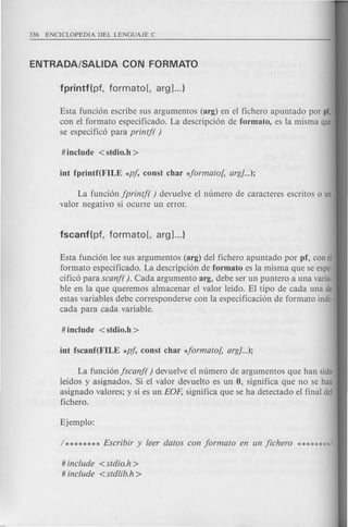 Esta funcion escribe sus argumentos (arg) en el fichero apuntado por pf,
con el formato especificado. La descripcion de formato, es la misma que
se especifico para printf( )
La funcion jprintf( ) devuelve el numero de caracterl2S escritos 0 un
valor negativo si ocurre un error.
Esta funcion lee sus argumentos (arg) del fichero apuntado por pf, con el
formato especificado. La descripcion de formato es la misma que se espe-
cifico para scanf( ). Cad a argumento arg, debe ser un puntero a una varia·
ble en la que queremos almacenar el valor lefdo. El tipo de cad a una de
estas variables debe corresponderse con la especificacion de formato indio
cada para cada variable.
La funcion jscanf( ) devuelve el numero de argumentos que han sido
lefdos y asignados. Si el valor devuelto es un 0, significa que no se han
asignado val ores; y si es un EOp, significa que se ha detectado el final del
fichero.
# include <stdio.h>
# include <stdlib.h >
 