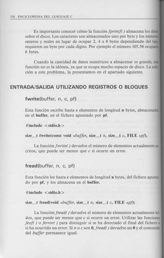 Es importante conocer c6mo la funci6njprintj( ) almacena los datos
sobre el disco. Los caracteres son almacenados uno por byte y los numeros
enteros y reales en lugar de ocupar 2, 4 u 8 bytes dependiendo del tipo,
requieren un byte por cada digito. Por ejemplo el numero 105.56 ocuparfa
6 bytes.
Cuando la cantidad de datos numericos a almacenar es grande, esta
funci6n no es la id6nea, ya que se ocupa mucho espacio de disco. La solu·
ci6n a este problema, la presentamos en el apartado siguiente.
Esta funci6n escribe hasta c elementos de longitud n bytes, almacenados
en el buffer, en el fichero apuntado por pf.
La funci6njwrite() devuelve el numero de elementos actualmente es·
critos, que puede ser menor que c si ocurre un error.
Esta funci6n lee hasta c elementos de longitud n bytes, del fichero apunta-
do por pf, y los almacena en el buffer.
La funci6njread() devuelve el numero de elementos actualmente lei-
dos, que puede ser menor que c si ocurre un error. Utilizar las funciones
jeoj( ) 0 jerror( ) para distinguir si se ha detectado el final del fichero 0
si ha ocurrido un error. Si n 0 c son 0, jread( ) devuelve un 0 y el contenido
del bujjer permanece igual.
 
