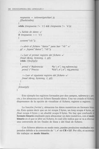 / * Leer el primer registro del jichero */
jread (&reg, bytesreg, 1, pi);
while (!feoj(pj))
{
printj ("Rejerencia:
printj (HPrecio:
%s  n': reg.rejerencia);
%ld  n  n': reg.precio);
respuesta = tolower(getchar( ));
jjlush(stdin);
}
while ((respuesta!= 's') && (respuesta!= en'));
/ * Salida de datos */
if (respuesta = = 's')
(
system(Hcls' ');
/ * abrir el jichero Hdatos" para leer Hrb" */
pj = jopen(Hdatos': "rb");
/ * Leer el siguiente registro del jichero */
jread (&reg, bytesreg, 1, pi);
}
}
jclose(pi);
}
Este ejemplo lee registros formados por dos campos, rejerencia ypre-
cio, y los almacena en un fichero llamado datos. Una vez creado el fichera,
disponemos de la opci6n de visualizar el fichero, registro a registro.
La funci6n jwrite( ), almacena los datos numericos en formate bina-
rio. Esto quiere decir que un int ocupa 2 bytes, un long ocupa 4 bytes, un
jloat ocupa 4 bytes y un double ocupa 8 bytes. No hay que confundir el
formato binario empleado para almacenar un dato numerico, con el modo
binario en el que se abre un fichero, 10 cual s6lo indica que se va a efectuar
una conversi6n de los finales de linea y del final de fichero.
Con ficheros abiertos en modo texto, pueden producirse resultados ines-
perados debido a la conversi6n de '  n' en CR + LF. Par ella, es aconseja-
ble trabajar en modo binario.
 