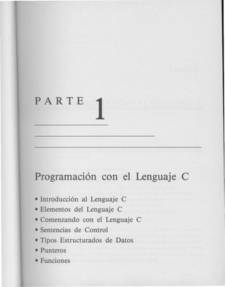 PARTE
1
Programaci6n con el Lenguaje C
• Introducci6n al Lenguaje C
• Elementos del Lenguaje C
• Comenzando con el Lenguaje C
• Sentencias de Control
• Tipos Estructurados de Datos
• Punteros
• Funciones
 