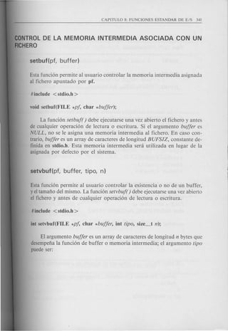 CONTROLDE LA MEMORIA INTERMEDIA ASOCIADA CON UN
FICHERa
Esta fund6n permite al usuario controlar la memoria intermedia asignada
al fichero apuntado por pf.
La fund6n setbuf( ) debe ejecutarse una vez abierto el fichero y antes
de cualquier operad6n de lectura 0 escritura. Si el argumento buffer es
NULL, no se Ie asigna una memoria intermedia al fichero. En caso con-
trario, buffer es un array de caracteres de longitud BUFSIZ, constante de-
finida en stdio.h. Esta memoria intermedia sera utilizada en lugar de la
asignada por defecto por el sistema.
Esta funci6n permite al usuario controlar la existencia 0 no de un buffer,
y el tamafio del mismo. La funci6n setvbuf() debe ejecutarse una vez abierto
el fichero y antes de cualquier operaci6n de lectura 0 escritura.
El argumento buffer es un array de caracteres de longitud n bytes que
desempefia la funci6n de buffer 0 memoria inter media; el argumento tipo
puede ser:
 