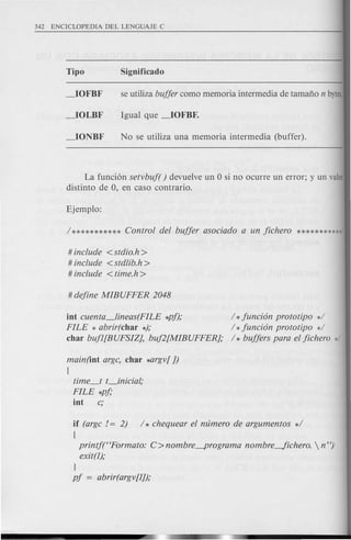La fundon setvbuf( ) devuelve un 0 si no ocurre un error; y un valor
distinto de 0, en caso contrario.
# include <stdio.h >
# include <stdlib.h>
# include <time.h >
int cuenta_lineas(FILE *pf); / * funci6n prototipo */
FILE * abrir(char *); / * funci6n prototipo */
char bufl[BUFSIZ], buf2[MIBUFFER]; / * buffers para el fichero */
main(int argc, char *argv[])
{
time_t t_inicial;
FILE *pf;
int c;
if (argc != 2) /* chequear el mlmero de argumentos */
(
printf("Formato: C> nombre-programa nombre-fichero.  n").'
exit(l);
l
pf = abrir(argv[l]);
 