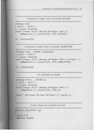 /************************************************************
Utilizando el buffer buf1, de tamano BUFSIZ
setbuf(pj; buf1);
t_inicial = clock( );
c = cuenta_lineas(pf);
printf("Tiempo: %5.1f tTamano del Buffer: %4d  n':
((f1oat)clock( )-t_inicial)/CLK_TCK, BUFSIZ);
Utilizando el buffer buf2, de tamano MIBUFFER
************************************************************/
setvbuf(pj; buf2, ~OFBF; sizeof(buf2));
t_inicial = clock( );
c = cuenta_lineas(pft
printf("Tiempo: %5.1f tTamano del Buffer: %4d t mi buffer  n':
((f1oat)clock( )-t_inicial)/CLK_TCK, MIBUFFER);
No utilizando un buffer
***********************-************************************/
setvbuf(pj;NULL, ~ONBF; 0);
t_inicial = clock( );
c = cuenta_lineas(pf);
printj('Tiempo: %5.1f tTamano del Buffer: %4d n':
((f1oat)clock( )-t_inicial)/CLK_TCK, 0);
printf("  nEIfichero %s tiene %d /(neas n': argv{l), c);
1
Contar /(neas en un fichero de texto
**************************************************************/
int cuenta_lineas(FILE *pf)
I
#dejineN 81
char linea_buf{N};
 
