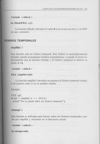 La funci6njjlush() devuelve el valor 0 si no ocurre un error y un EOF
en caso contrario.
Esta funci6n crea un fichero temporal. Este fichero es automaticamente
borrado cuando el programa termina normalmente, 0 cuando se borra ex-
plicitamente con la funci6n rmtmp( ). El fichero temporal es abierto en
modo w+b.
La funci6n tmpjile( ) devue1veun puntero al fichero temporal creado,
o un puntero nulo si no es posible crearlo.
FILE *pj;
if ((pj = tmpjile()) = = NULL)
printf(HNo se puede abrir un jichero temporal");
Esta funci6n es utilizada para borrar todos los ficheros temporales crea-
dos por tmpfile( ), existentes en el directorio actual.
 