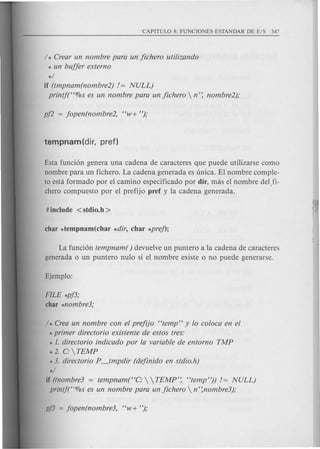 / * Crear un nombre para un jichero utilizando
* un bujjer externo
*/
if (tmpnam(nombre2) / = NULL)
printj("%s es un nombre para un jichero  n': nombre2);
Esta funci6n genera una cadena de caracteres que puede utilizarse como
nombre para un fichera. La cadena generada es unica. EI nombre com ple-
to esta formado por el camino especificado por dir, mas el nombre delfi-
chero compuesto por el prefijo pref y la cadena generada.
La fund6n tempnam( ) devuelve un puntera a la cadena de caracteres
generada 0 un puntero nulo si el nombre existe 0 no puede generarse.
FILE *pj3;
char *nombre3;
/ * Crea un nombre con el prejiJo "temp" y 10 coloca en el
*primer directorio existente de estos tres:
* 1. directorio indicado por la variable de entorno TMP
* 2. C:  TEMP
* 3. directorio P_tmpdir (dejinido en stdio.h)
*/
if ((nombre3 = tempnam("C:   TEMP': "temp")) /= NULL)
printft'%s es un nombre para un jichero  n':nombre3);
 