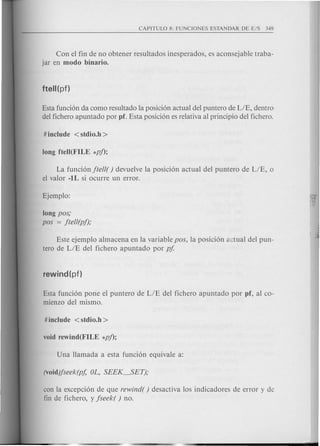 Con el fin de no obtener resultados inesperados, es aconsejable traba-
jar en modo binario.
Esta funci6n da como resultado la posici6n actual del puntero de LIE, dentro
del fichero apuntado por pf. Esta posici6n es relativa al principio del fichero.
La funci6n jtell( ) devuelve la posici6n actual del puntero de LIE, 0
el valor -lL si ocurre un error.
long pas;
pas = jtell(pf);
Este ejemplo almacena en la variable pas, la posici6n actual del pun-
tero de LIE del fichero apuntado por pf
Esta funci6n pone el puntero de LIE del fichero apuntado por pf, al co-
mienzo del mismo.
con la excepci6n de que rewind( ) desactiva los indicadores de error y de
fin de fichero, y jseek( ) no.
 
