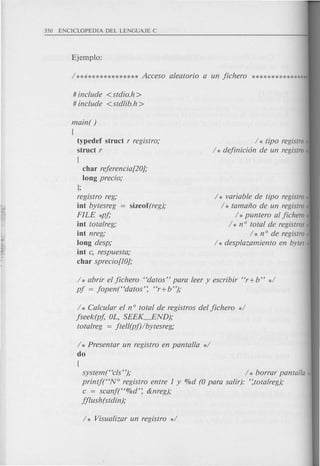 I* variable de tipo registro*
1* tamaflO de un registro*
1* puntero al jichero ,
1* nO total de registros,
1* nOde registro,
1* desplazamiento en bytes*
# include <stdio.h>
# include <stdlib.h >
main( )
[
typedef struct r registro;
struct r
[
char rejerencia[20};
long precio;
];
registro reg;
int bytesreg sizeof(reg);
FILE *pj;
int totalreg;
int nreg;
long desp;
int c, respuesta;
char sprecio[IO};
1* tipo registro,
1* dejinicion de un registro*
1* abrir el jichero "datos" para leer y escribir "r+b" *1
pj = jopen("datos'; "r+ b");
1* Calcular el n° total de registros del jichero *1
jseek(pj, OL, SEEK--END);
totalreg = jtell(pj)lbytesreg;
1* Presentar un registro en pantalla *1
do
[
system("cls"); 1* borrar panta/la '!
printjt'N° registro entre 1 y %d (0 para salir): ';totalreg);
c = scanj("%d'; &nreg);
jjlush(stdin);
 