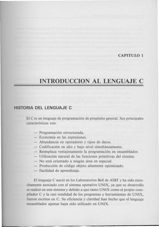 EI C es un lenguaje de programaci6n de prop6sito general. Sus principales
caracteristicas son:
- Programaci6n estructurada.
- Economia en las expresiones.
- Abundancia en operadores y tipos de datos.
Codificaci6n en alto y bajo nivel simultaneamente.
Reemplaza ventajosamente la programaci6n en ensamblador.
Utilizaci6n natural de las funciones primitivas del sistema.
No esta orientado a ningun area en especial.
Producci6n de c6digo objeto altamente optimizado.
- Facilidad de aprendizaje.
Ellenguaje C naci6 en los Laboratorios Bell de AT&Ty ha sido estre-
chamente asociado con el sistema operativo UNIX, ya que su desarrollo
se realiz6 en este sistema y debido a que tanto UNIX como el propio com-
pilador C y la casi totalidad de los programas y herramientas de UNIX,
fueron escritos en C. Su eficiencia y claridad han hecho que el lenguaje
ensamblador apenas haya sido utilizado en UNIX.
 