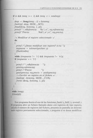 if (c && (nreg > = I) && (nreg < = totalreg))
[
desp = (long)(nreg - I) * bytesreg;
jseek(pf, desp, SEEK_SET);
jread(&reg, bytesreg, I, pf);
printf(H  nRejerencia: %s  n': reg.rejerencia);
printf(rcprecio: %ld  n  n': reg.precio);
1* Modificar el registro seleccionado *1
do
[
printj (''(,Desea modificar este registro? (sin) ");
respuesta = tolower(getchar( ));
jjlush(stdin);
J
while ((respuesta /= es') && (respuesta /= en'));
if (respuesta = = es')
[
printj (rc  nRejerencia: ");
gets(reg.rejerencia);
printj (rcprecio: ");
gets(sprecio); reg.precio = atol(sprecio);
1* Escribir un registro en el jichero */
jseek(pf, -bytesreg, SEEK_CUR);
jwrite (&reg, bytesreg, I, pj);
J
J
1
while (nreg);
jclose(pf);
1
Este programa ilustra el uso de las funcionesjseek(), jtell() y rewind( ).
El programa abre un fichero Hamado datos con registros de tipo registro,
calcula el numero de registros del fichero, presenta en pantaHa un determi-
nado registro previamente seleccionado, y pregunta si se desea modificar.
 