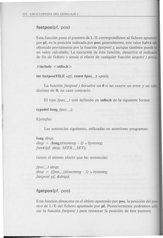 Esta funci6n pone el puntero de LIE correspondiente al fichero apuntado
por pf, en la posici6n indicada por pos; generalmente, este valor habra side
obtenido previamente por la funci6njgetpos( ); aunque tambien puede ser
un valor calculado. La ejecuci6n de esta funci6n, desactiva el indicador
de fin de fichero y anula el efecto de cualquier funci6n ungetc( ) previa.
La funci6n jsetpos( ) devuelve un 0 si no ocurre un error y un valor
distinto de 0, en caso contrario.
long desp;
desp = (Iong)((numreg - 1) * bytesreg;
jseek(pf, desp, SEEK_SET);
jpos_t desp;
desp = (fpos_t)((numreg - 1) * bytesreg;
jsetpos( pf, &desp);
Esta funci6n almacena en el objeto apuntado por pos, la posici6n del pun-
tero de LIE del fichero apuntado por pf. Posteriormente podremos utili-
zar la funci6n jsetpos( ) para restaurar la posici6n de este puntero.
 
