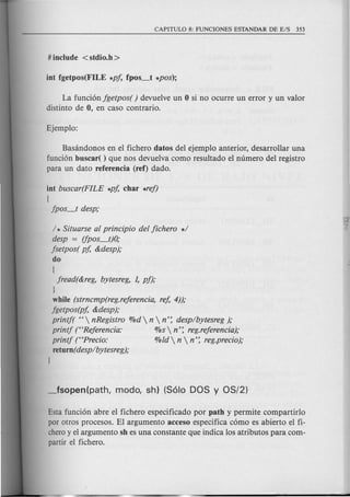 La funcion fgetpos( ) devue1veun 0 si no ocurre un error y un valor
distinto de 0, en caso contrario.
Basandonos en el fichero datos del ejemplo anterior, desarrollar una
funcion buscar( ) que nos devuelva como resultado el numero del registro
para un dato referencia (ref) dado.
int buscar(FILE *pf, char *ref)
I
jpos_t desp;
/ * Situarse al principio del fichero *1
desp = (fpos_t)O;
jsetpos( pf, &desp);
do
I
jread(&reg, bytesreg, 1, pf);
I
while (strncmp(reg.referencia, ref, 4));
jgetpos(pf, &desp);
printf( " nRegistro %d  n  n': desplbytesreg );
printj ("Referencia: %s  n': reg.referencia);
printj (<<Frecio: %ld  n  n': reg.precio);
return(desplbytesreg);
I
Esta funcion abre e1fichero especificado por path y permite compartirlo
por otros procesos. El argumento acceso especifica como es abierto el fi-
cheroy el argumento sh es una constante que indica los atributos para com-
partir el fichero.
 