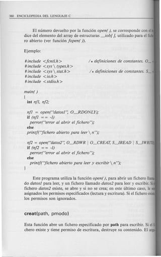 El numero devuelto por la fund6n open( ), se corresponde con eli
dice del elemento del array de estructuras _iob[ J, utilizado para el fich
ro abierto (ver funci6n fopen( ).
# include <fcntl.h>
# include <sys  types.h >
# include <sys  stat.h >
# include < io.h >
# include <stdio.h >
main( )
(
int nfl, nf2,'
nf1 = open(Hdatosl': O.-RDONLY);
if (nf1 = = -1)
perror(Herror al abrir el ficheroH
);
else
printftjichero abierto para leer  n");
nf2 = open("datos2': OJDWR I O_CREAT, S~READ I S~WRITEt
if (nf2 = = -1)
perror(Herror al abrir el ficheroH
);
else
printftjichero abierto para leer y escribir  nH
);
Este programa utiliza la fund6n open (), para abrir un fichero llama
do datos1 para leer, y un fichero llamado datos2 para leer y escribir. Si d
fichero datos2 existe, se abre y si no se crea; en este ultimo caso, IeSOD
asignados los permisos especificados (lectura y escritura). Si el fichero exist~
los permisos son ignorados.
Esta fund6n abre un fichero especificado por path para escribir. Si elfi·
chero existe y tiene permiso de escritura, destruye su contenido. El argu·
 
