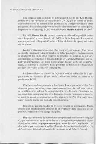 Este lenguaje esta inspirado en ellenguaje B escrito por Ken Thomp-
son en 1970con intenci6n de recodificar el UNIX, que en la fase de arran-
que estaba escrito en ensamblador, en vistas a su transportabilidad a otras
maquinas. B era un lenguaje evolucionado e independiente de la maquina,
inspirado en ellenguaje BCPL concebido por Martin Richard en 1967.
En 1972,Dennis Ritchie, toma el relevoy modifica ellenguaje B, crean-
do ellenguaje C y reescribiendo el UNIX en dicho lenguaje. La novedad
que proporcion6 ellenguaje C sobre el B fue el disefio de tipos y estructu-
ras de datos.
Los tipos basicos de datos eran char (caracter), int (entero),jloat (reales
en simple precisi6n) y double (reales en doble precisi6n). Posteriormente
se afiadieron los tipos short (enteros de longitud ~ longitud de un int),
long (enteros de longitud ~ longitud de un int), unsigned (enteros sin sig-
no) y enumeraciones. Los tipos estructurados basicos de C son las estruc-
turas, las uniones y los arrays. Estos permiten la definici6n y declaraci6n
de tipos derivados de mayor complejidad.
Las instrucciones de control de flujo de C son las habituales de la pro-
gramaci6n estructurada: if, for, while, switch-case, todas incluidas en su
predecesor BCPL.
C incluye tambien punteros y funciones. Los argumentos de las fun-
ciones se pasan por valor, esto es copiando su valor, 10 cual hace que no
se modifiquen los valores de los argumentos en la Hamada. Cuando se de-
sea modificar los argumentos en la Hamada, estos se pasan por referencia,
es decir, se pasan las direcciones de los argumentos. Por otra parte, cual-
quier funci6n puede ser Hamada recursivamente.
Una de las peculiaridades de C es su riqueza de operadores. Puede
decirse que practicamente dispone de un operador para cada una de las
posibles operaciones en c6digo maquina.
Hay toda una serie de operaciones que pueden hacerse con ellenguaje
C, que realmente no estan incluidas en el compilador propiamente dicho,
sino que las realiza un preprocesador justa antes de cada compilaci6n. Las
dos mas importantes son # define (directriz de sustituci6n simb6lica 0 de
definici6n) e # include (directriz de inclusi6n en e1 fichero fuente).
 