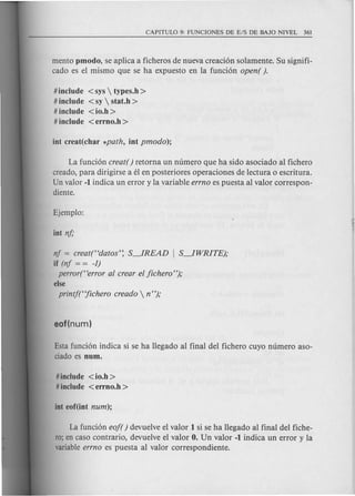 mento pmodo, se aplica a ficheros de nueva creaci6n solamente. Su signifi-
cado es el mismo que se ha expuesto en la funci6n open( ).
# include <sys  types.h >
# include <sy  stat.h >
# include <io.h >
# include <errno.h >
La funci6n creat( ) retorna un numero que ha side asociado al fichero
creado, para dirigirse a el en posteriores operaciones de lectura 0 escritura.
Un valor -1 indica un error y la variable errno es puesta al valor correspon-
diente.
nf == creat(Hdatos': S~READ I S~WRITE);
if (nf == == -1)
perror(Herror al crear el jichero");
else
printj(Hjichero creado  n");
Esta funci6n indica si se ha llegado al final del fichero cuyo numero aso-
ciado es num.
#include < io.h >
# include <errno.h >
La fund6n eo/( ) devuelve el valor 1 si se ha llegado al final del fiche-
ro; en caso contrario, devuelve el valor O. Un valor -I indica un error y la
variableerrno es puesta al valor correspondiente.
 