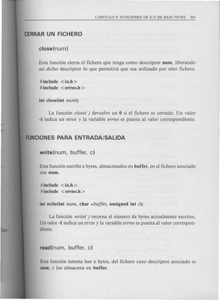 Esta funci6n cierra el fichero que tenga como descriptor num, liberando
as! dicho descriptor 10 que permitini que sea utilizado por otro fichero.
# include <io.h >
# include <errno.h >
La funci6n closer ) devuelve un 0 si el fichero es cerrado. Un valor
-1 indica un error y la variable errno es puesta al valor correspondiente.
Esta funci6n escribe c bytes, almacenados en buffer, en el fichero asociado
con num.
# include <io.h >
# include <errno.h >
La funci6n writer ) retorna el numero de bytes actualmente escritos.
Un valor -1 indica un error y la variable errno es puesta al valor correspon-
diente.
Esta funci6n intenta leer c bytes, del fichero cuyo descriptor asociado es
num, y los almacena en buffer.
 
