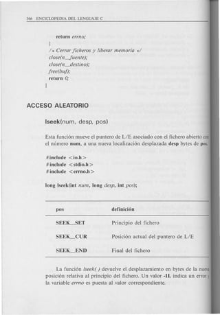 J
/ * Cerrar jicheros y liberar memoria d
close(n-Juente);
close(n_destino );
jree(buj);
return 0;
Esta funci6n mueve el puntero de LIE asociado con el fichero abierto con
el numero num, a una nueva localizaci6n desplazada desp bytes de pos.
# include <io.h >
# include < stdio.h >
# include <errno.h >
La funci6n lseek( ) devuelve el desplazamiento en bytes de la nueva
posici6n relativa al principio del fichero. Un valor -IL indica un error)
la variable errno es puesta al valor correspondiente.
 