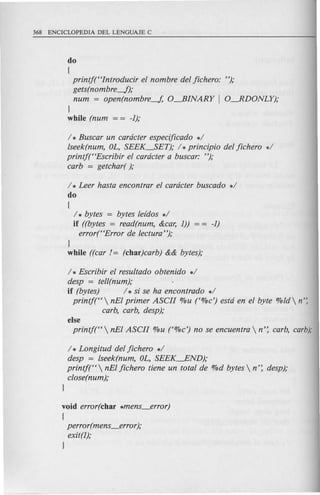 do
(
printj(Hlntroducir el nombre del jichero: "),o
gets(nom bre-f),o
num = open(nombre-J, O-fiINARY I O-RDONLY),o
}
while (num = = -1);
/ * Buscar un cardcter especijicado */
lseek(num, OL, SEEK--..SET),o / *principio del jichero */
printj(HEscribir el cardcter a buscar: "),o
carb = getchar( ),o
/ * Leer hasta encontrar el cardcter buscado */
do
{
/ * bytes = bytes lefdos */
if ((bytes = read(num, &car, 1)) -1)
error(HError de lectura"),o
}
while ((car /= (char)carb) && bytes);
/ * Escribir el resultado obtenido */
desp = tell(num),o
if (bytes) / * si se ha encontrado */
printjt'  nEI primer ASCII %u t%c') estd en el byte %ld  n':
carb, carb, desp),o
else
printj(H  nEI ASCII %u t%c') no se encuentra  n': carb, carb);
/ * Longitud del jichero */
desp = lseek(num, OL, SEEK---.END),o
printj("  nEI jichero tiene un total de %d bytes  n': desp),o
close(num),o .
}
void error(char *mens_error)
(
perror(mens_error ),o
exit(l),o
}
 