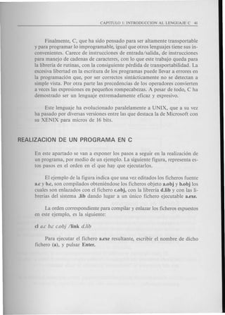 Finalmente, C, que ha sido pensado para ser altamente transportable
y para programar 10improgramable, igual que otros lenguajes tiene sus in-
convenientes. Carece de instrucciones de entrada/salida, de instrucciones
para manejo de cadenas de caracteres, con 10 que este trabajo queda para
la libreria de rutinas, con la consiguiente perdida de transportabilidad. La
excesivalibertad en la escritura de los programas puede llevar a errores en
la programaci6n que, por ser correctos sintacticamente no se detectan a
simple vista. Por otra parte las precedencias de los operadores convierten
a veces las expresiones en pequenos rompecabezas. A pesar de todo, C ha
demostrado ser un lenguaje extremadamente eficaz y expresivo.
Este lenguaje ha evolucionado paralelamente a UNIX, que a su vez
ha pasado por diversas versiones entre las que destaca la de Microsoft con
su XENIX para micros de 16 bits.
En este apartado se van a exponer los pasos a seguir en la realizaci6n de
un programa, por medio de un ejemplo. La siguiente figura, representa es-
tos pasos en el orden en el que hay que ejecutarlos.
El ejemplo de la figura indica que una vez editados los ficheros fuente
a.c y b.c, son compilados obteniendose los ficheros objeto a.obj y b.obj los
cuales son enlazados con el fichero c.obj, con la libreria d.lib y con las li-
brerias del sistema .lib dando lugar a un unico fichero ejecutable a.exe.
La orden correspondiente para compilar y enlazar los ficheros expuestos
en este ejemplo, es la siguiente:
Para ejecutar el fichero a.exe resultante, escribir el nombre de dicho
fichero (a), y pulsar Enter.
 