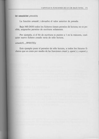 Bajo MS-DOS todos los ficheros tienen permiso de lectura; no es po-
sible, asignarles permiso de escritura solamente.
Por ejemplo, si el bit de escritura es puesto a 1 en la mascara, cual-
quier nuevo fichero creado seria de s610 lectura.
Este ejemplo pone el permiso de s610 lectura, a todos los futuros fi-
cheros que se creen por medio de las funciones creat( ), open ( ) y sopen( ).
 