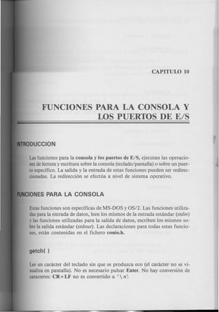 FUNCIONES PARA LA CONSOLA Y
LOS PUERTOS DE E/S
Lasfunciones para la consola y los puertos de E/S, ejecutan las operacio-
nesdelectura y escritura sobre la consola (teclado/pantalla) 0 sobre un puer-
to especifico. La salida y la entrada de estas funciones pueden ser redirec-
cionadas. La redirecci6n se efectua a nivel de sistema operativo.
Estasfunciones son especificas de MS-DOS y OS/2. Las funciones utiliza-
daspara la entrada de datos, leen los mismos de la entrada estandar (stdin)
y las funciones utilizadas para la salida de datos, escriben los mismos so-
brela salida estandar (stdout). Las declaraciones para todas estas funcio-
nes, estan contenidas en el fichero conio.h.
Leeun caracter del teclado sin que se produzca eco (el caracter no se vi-
sualizaen pantalla). No es necesario pulsar Enter. No hay conversi6n de
caracteres: CR+LF no es convertido a f n:
 