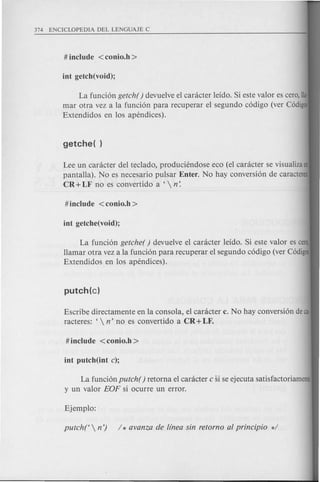 La funcion getch( ) devuelve el canicter leido. Si este valor es cera, !Ia·
mar otra vez a la funcion para recuperar el segundo codigo (ver Codigo
Extendidos en los apendices).
Lee un canicter del teclado, produciendose eco (el caracter se visualiza en
pantalla). No es necesario pulsar Enter. No hay conversion de caracteres:
CR + LF no es convertido a '  n:
La funcion getche( ) devuelve el caracter leido. Si este valor es cero,
llamar otra vez a la funcion para recuperar el segundo codigo (ver Codigos
Extendidos en los apendices).
Escribe directamente en la consola, el caracter c. No hay conversion de ca·
racteres: '  n' no es convertido a CR + LF.
La funcion putch( ) retorna el caracter c si se ejecuta satisfactoriamente
y un valor EOF si ocurre un error.
 